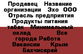 Продавец › Название организации ­ Эхо, ООО › Отрасль предприятия ­ Продукты питания, табак › Минимальный оклад ­ 27 000 - Все города Работа » Вакансии   . Крым,Бахчисарай